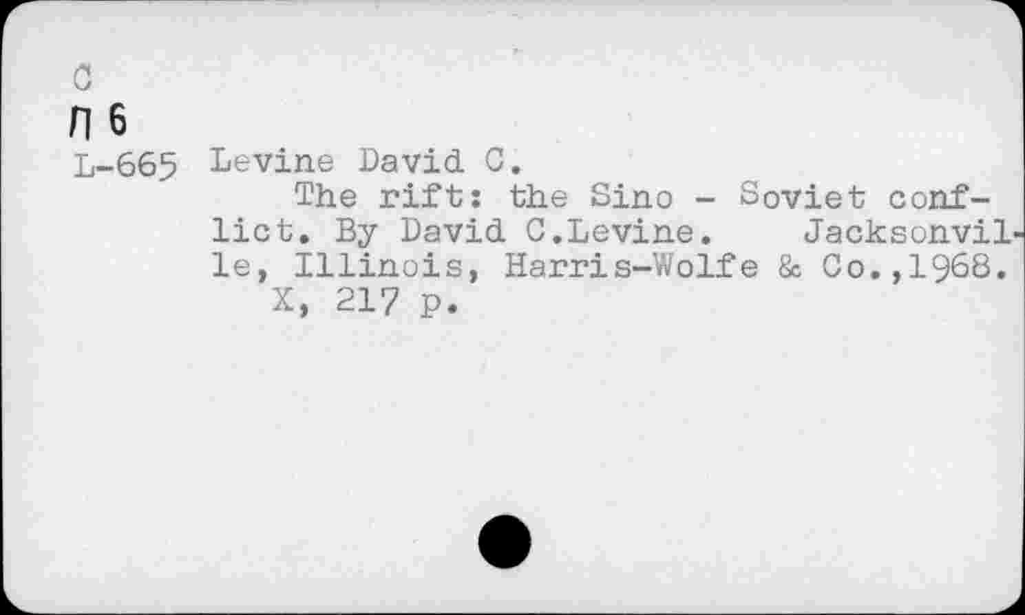 ﻿c
H6
L-665
Levine David C.
The rift: the Sine - Soviet conflict. By David C.Levine. Jacksonvil le, Illinois, Harris-Wolfe & Co.,1968.
X, 217 p.